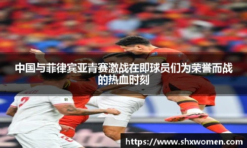 中国与菲律宾亚青赛激战在即球员们为荣誉而战的热血时刻